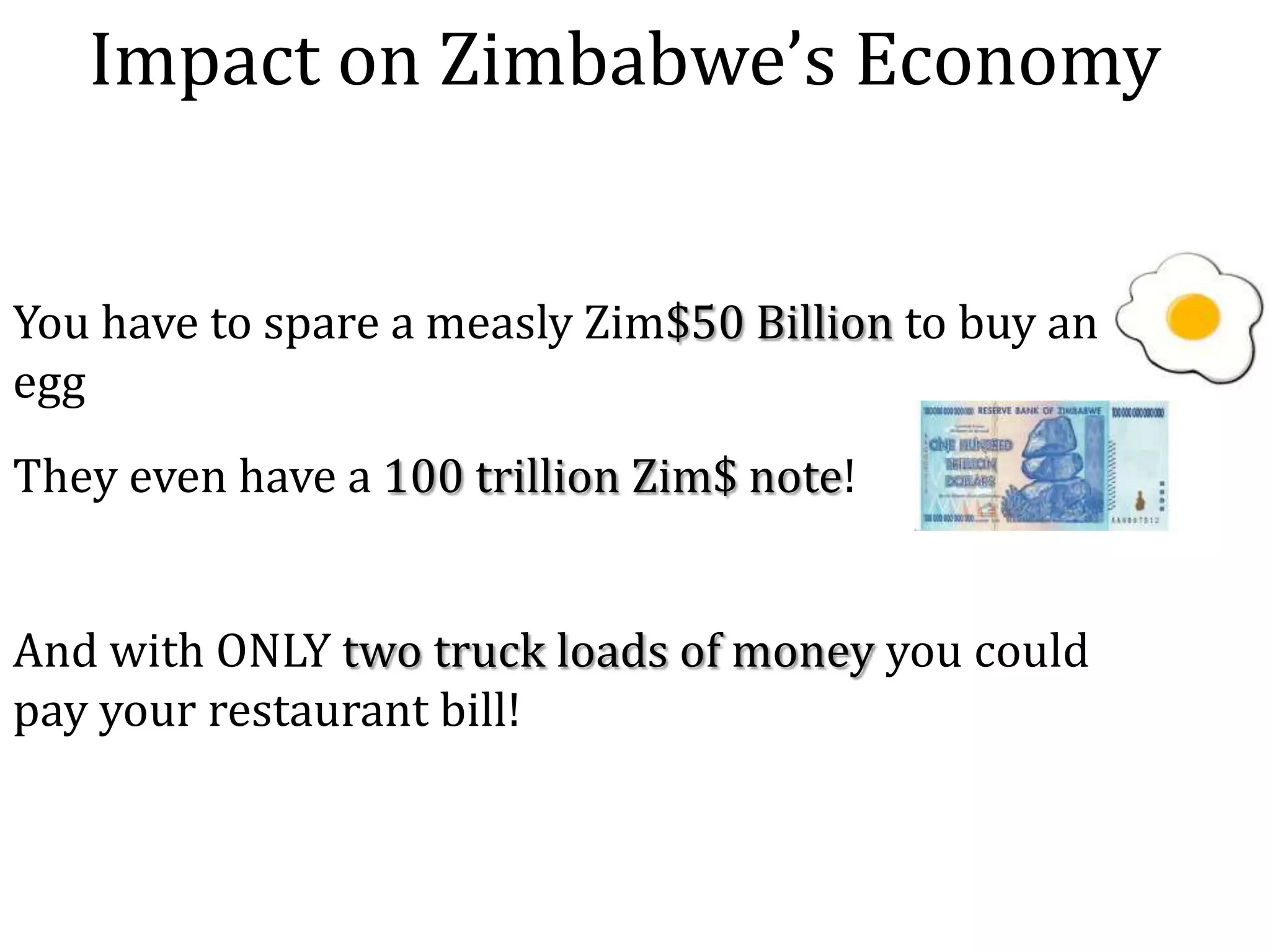 Impact on Zimbabwe’s Economy
You have to spare a measly Zim$50 Billion to buy an
egg
They even have a 100 trillion Zim$ note!
And with ONLY two truck loads of money you could
pay your restaurant bill!

 