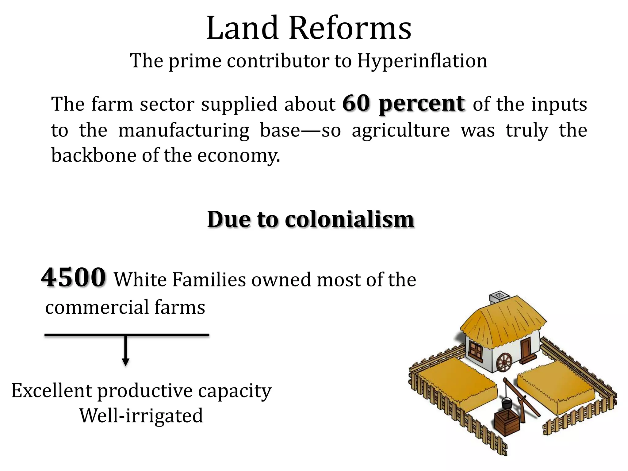 Land Reforms
The prime contributor to Hyperinflation
The farm sector supplied about 60 percent of the inputs
to the manufacturing base—so agriculture was truly the
backbone of the economy.

Due to colonialism

4500 White Families owned most of the
commercial farms

Excellent productive capacity
Well-irrigated

 