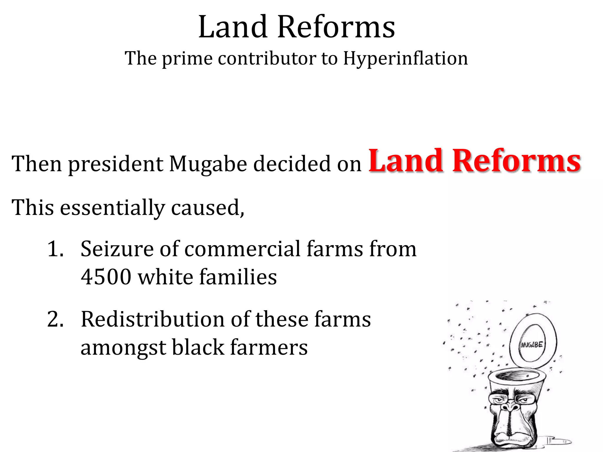 Land Reforms
The prime contributor to Hyperinflation

Then president Mugabe decided on Land
This essentially caused,
1. Seizure of commercial farms from
4500 white families

2. Redistribution of these farms
amongst black farmers

Reforms

 