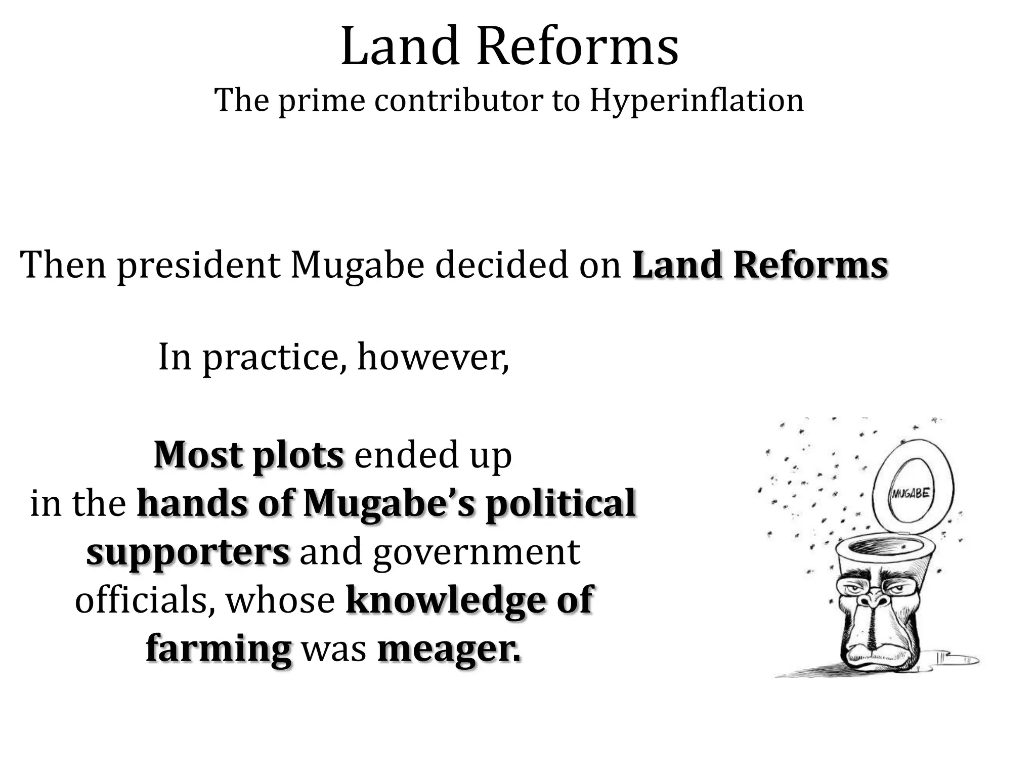 Land Reforms
The prime contributor to Hyperinflation

Then president Mugabe decided on Land Reforms
In practice, however,

Most plots ended up
in the hands of Mugabe’s political
supporters and government
officials, whose knowledge of
farming was meager.

 