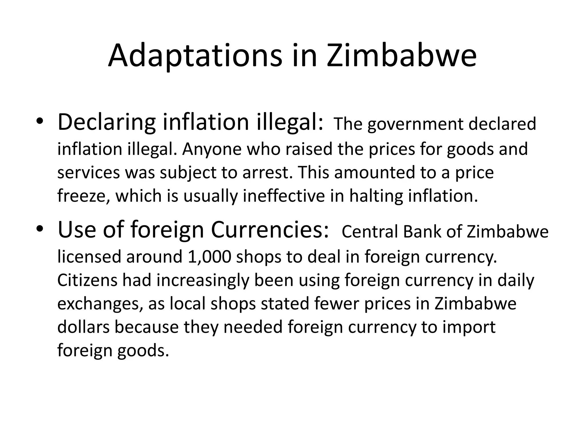 Adaptations in Zimbabwe
• Declaring inflation illegal:

The government declared
inflation illegal. Anyone who raised the prices for goods and
services was subject to arrest. This amounted to a price
freeze, which is usually ineffective in halting inflation.

• Use of foreign Currencies:

Central Bank of Zimbabwe
licensed around 1,000 shops to deal in foreign currency.
Citizens had increasingly been using foreign currency in daily
exchanges, as local shops stated fewer prices in Zimbabwe
dollars because they needed foreign currency to import
foreign goods.

 