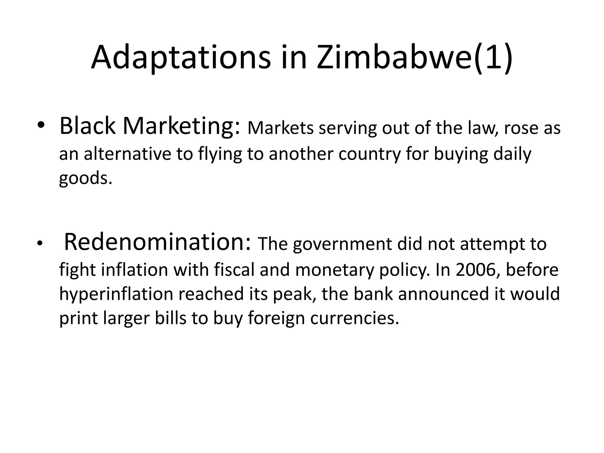 Adaptations in Zimbabwe(1)
• Black Marketing: Markets serving out of the law, rose as
an alternative to flying to another country for buying daily
goods.
•

Redenomination: The government did not attempt to
fight inflation with fiscal and monetary policy. In 2006, before
hyperinflation reached its peak, the bank announced it would
print larger bills to buy foreign currencies.

 
