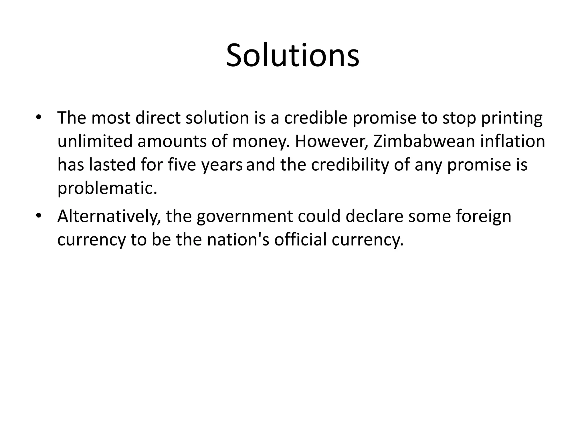 Solutions
• The most direct solution is a credible promise to stop printing
unlimited amounts of money. However, Zimbabwean inflation
has lasted for five years and the credibility of any promise is
problematic.
• Alternatively, the government could declare some foreign
currency to be the nation's official currency.

 