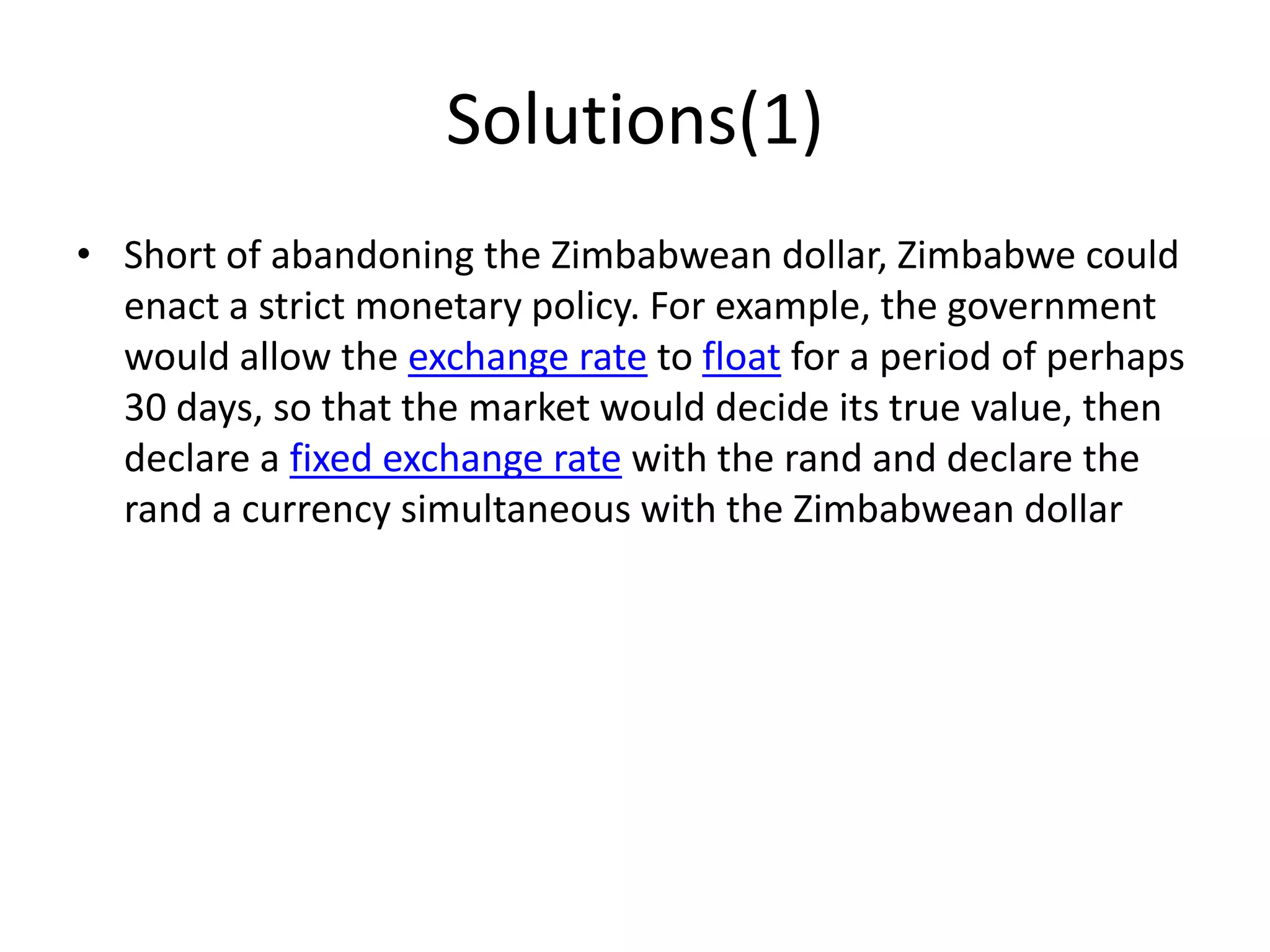 Solutions(1)
• Short of abandoning the Zimbabwean dollar, Zimbabwe could
enact a strict monetary policy. For example, the government
would allow the exchange rate to float for a period of perhaps
30 days, so that the market would decide its true value, then
declare a fixed exchange rate with the rand and declare the
rand a currency simultaneous with the Zimbabwean dollar

 