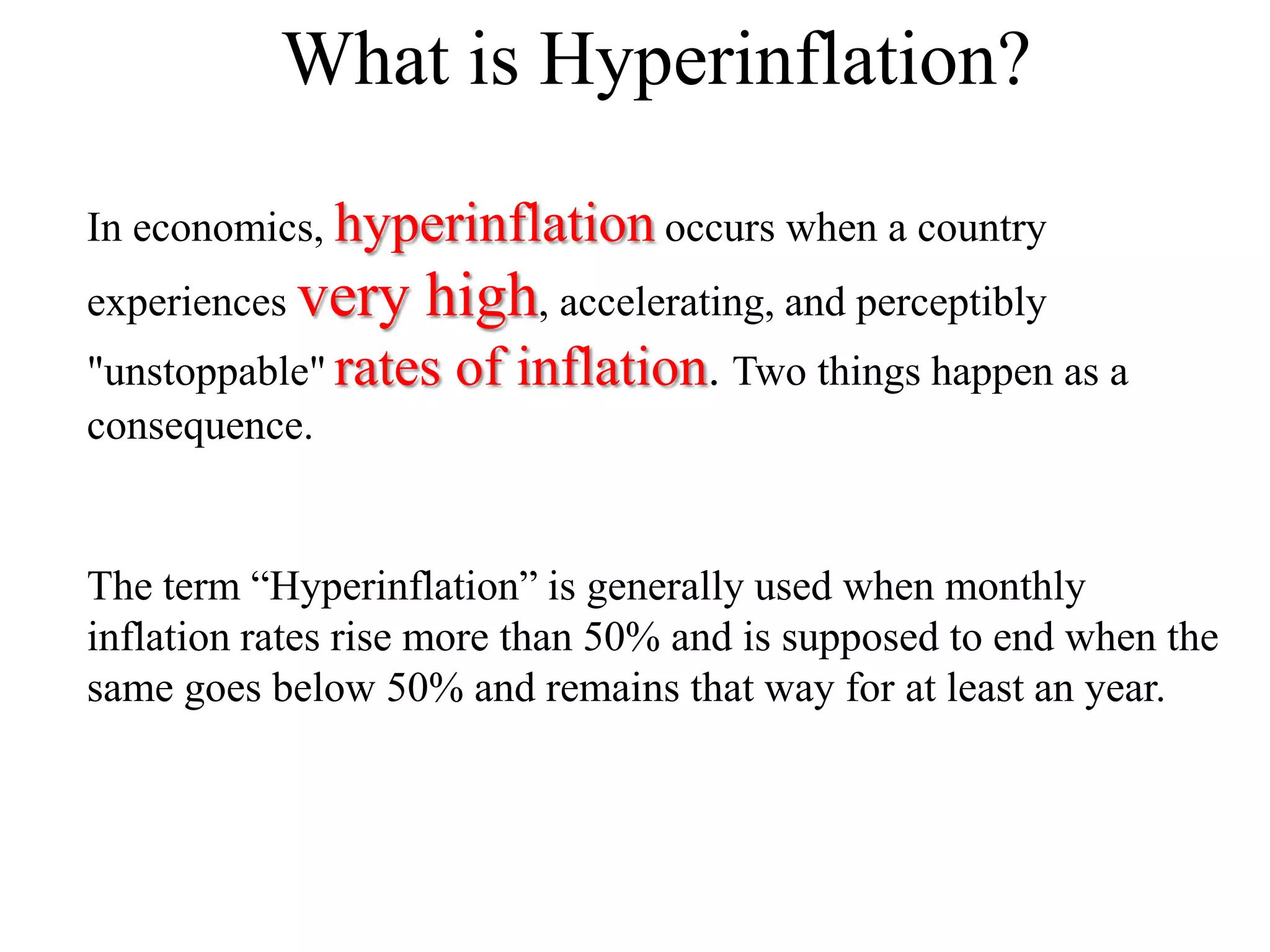 What is Hyperinflation?
In economics, hyperinflation occurs when a country
experiences very

high, accelerating, and perceptibly

"unstoppable" rates
consequence.

of inflation. Two things happen as a

The term “Hyperinflation” is generally used when monthly
inflation rates rise more than 50% and is supposed to end when the
same goes below 50% and remains that way for at least an year.

 