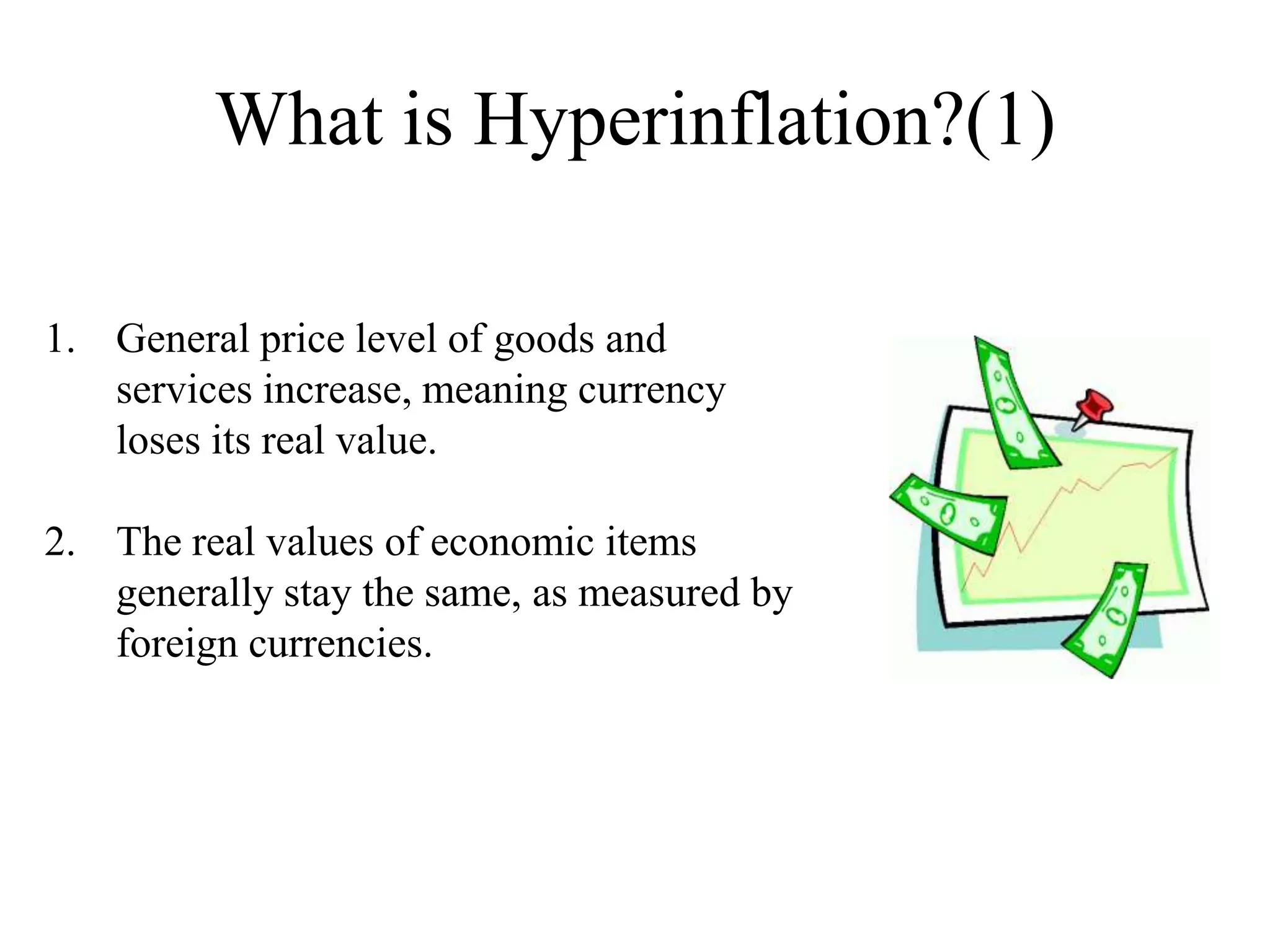What is Hyperinflation?(1)
1. General price level of goods and
services increase, meaning currency
loses its real value.
2. The real values of economic items
generally stay the same, as measured by
foreign currencies.

 