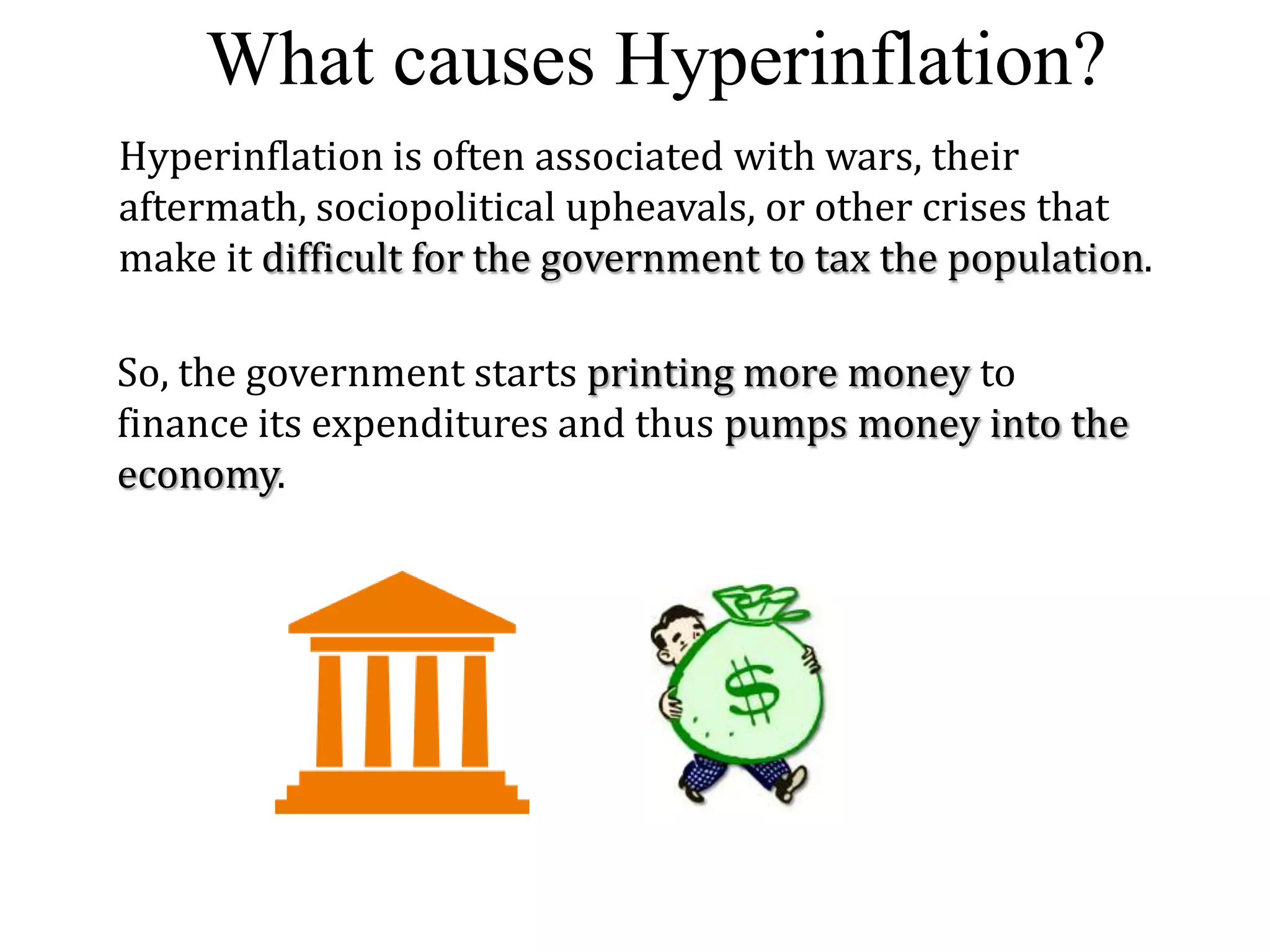 What causes Hyperinflation?
Hyperinflation is often associated with wars, their
aftermath, sociopolitical upheavals, or other crises that
make it difficult for the government to tax the population.
So, the government starts printing more money to
finance its expenditures and thus pumps money into the
economy.

 