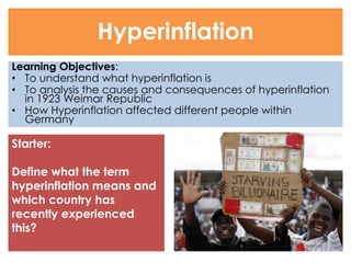 Learning Objectives: 
• To understand what hyperinflation is 
• To analysis the causes and consequences of hyperinflation 
in 1923 Weimar Republic 
• How Hyperinflation affected different people within 
Germany 
Hyperinflation 
Starter: 
Define what the term 
hyperinflation means and 
which country has 
recently experienced 
this? 
 