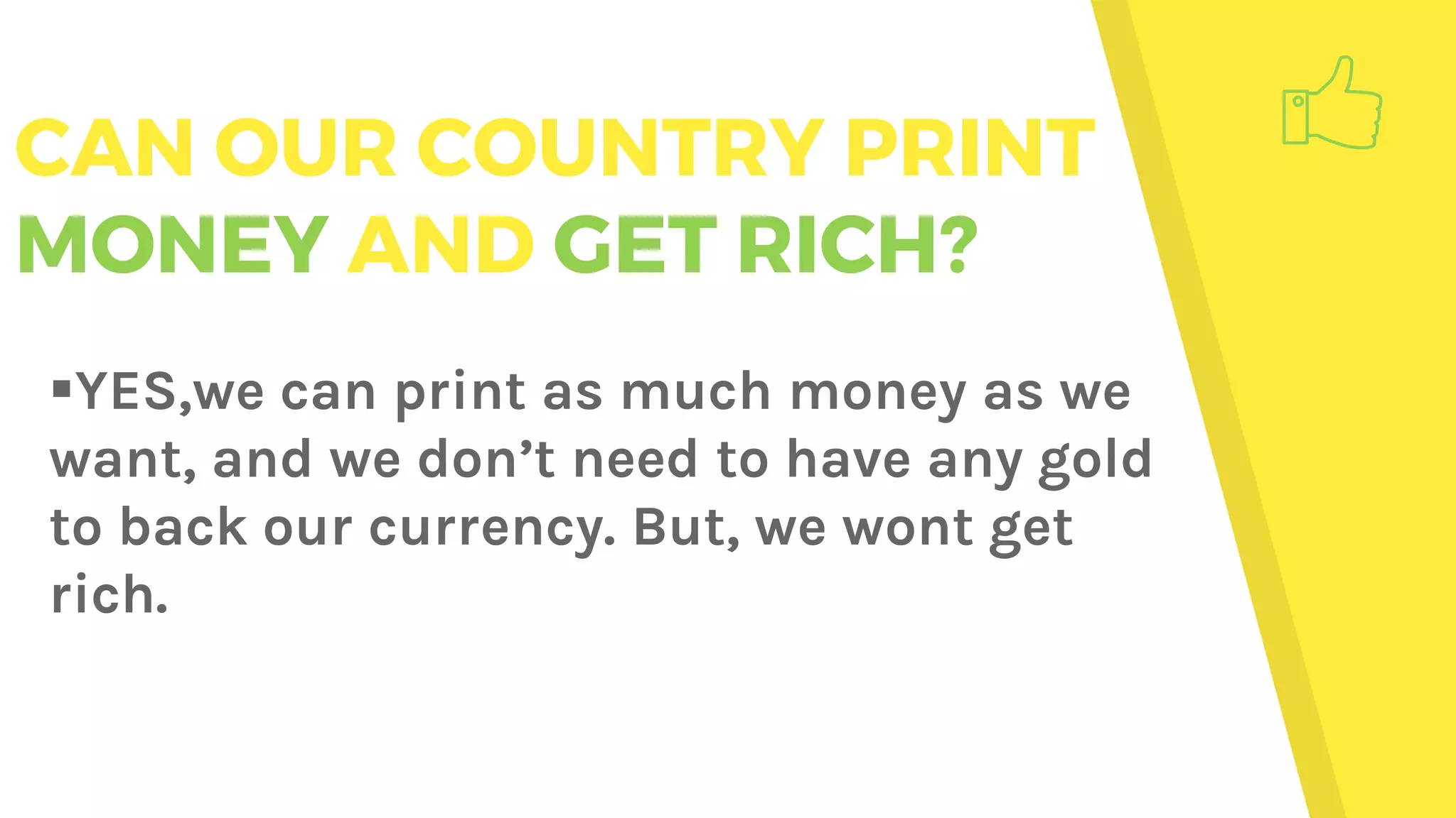 CAN OUR COUNTRY PRINT
MONEY AND GET RICH?
YES,we can print as much money as we
want, and we don’t need to have any gold
to back our currency. But, we wont get
rich.
 