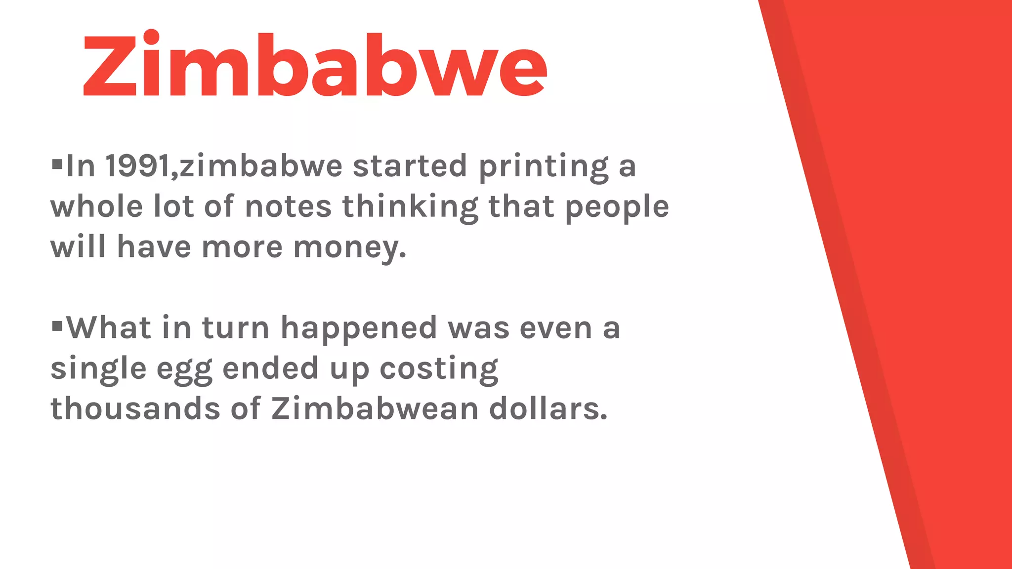 Zimbabwe
In 1991,zimbabwe started printing a
whole lot of notes thinking that people
will have more money.
What in turn happened was even a
single egg ended up costing
thousands of Zimbabwean dollars.
 
