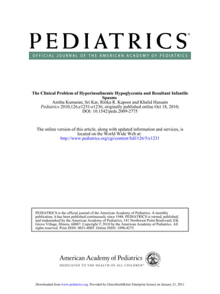 The Clinical Problem of Hyperinsulinemic Hypoglycemia and Resultant Infantile
                                    Spasms
          Anitha Kumaran, Sri Kar, Ritika R. Kapoor and Khalid Hussain
    Pediatrics 2010;126;e1231-e1236; originally published online Oct 18, 2010;
                          DOI: 10.1542/peds.2009-2775


  The online version of this article, along with updated information and services, is
                         located on the World Wide Web at:
              http://www.pediatrics.org/cgi/content/full/126/5/e1231




 PEDIATRICS is the official journal of the American Academy of Pediatrics. A monthly
 publication, it has been published continuously since 1948. PEDIATRICS is owned, published,
 and trademarked by the American Academy of Pediatrics, 141 Northwest Point Boulevard, Elk
 Grove Village, Illinois, 60007. Copyright © 2010 by the American Academy of Pediatrics. All
 rights reserved. Print ISSN: 0031-4005. Online ISSN: 1098-4275.




 Downloaded from www.pediatrics.org. Provided by GlaxoSmithKline Enterprise licence on January 21, 2011
 