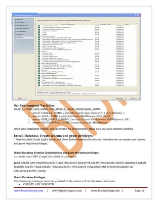 Set Environment Variables
ORACLE_HOME, JAVA_HOME, EPM_ORACLE_HOME, MIDDLEWARE_HOME
o setenv ORACLE_HOME /scratch/oracle/app/product/11.2.0/dbhome_1
o setenv JAVA_HOME /scratch/Oracle/Middleware/jdk160_29
o setenv EPM_ORACLE_HOME /scratch/Oracle/Middleware/EPMSystem11R1
o setenv MIDDLEWARE_HOME /scratch/Oracle/Middleware
Once your installation is done, you can invoke the configuration. Make sure you have created a schema
Install Database, Create schema and grant privileges.
I have installed Oracle 11gR2 Server and Client before Hyperion installation, therefore we can create user schema
and grant required privileges.
Oracle Database Creation Considerations and grant the below privileges
i.e create user HYP_Congif identified by password
grant CREATE ANY SYNONYM,CREATE CLUSTER,CREATE INDEXTYPE,CREATE PROCEDURE,CREATE SEQUENCE,CREATE
SESSION, CREATE TABLE,CREATE TRIGGER,CREATE TYPE,CREATE VIEW,DROP ANY SYNONYM,UNLIMITED
TABLESPACE to HYP_Config
Oracle Database Privileges
The following privileges must be granted to the owners of the database schemas:
• CREATE ANY SYNONYM
www.bispsolutions.com | www.hyperionguru.com | www.bisptrainings.com | Page 13
 