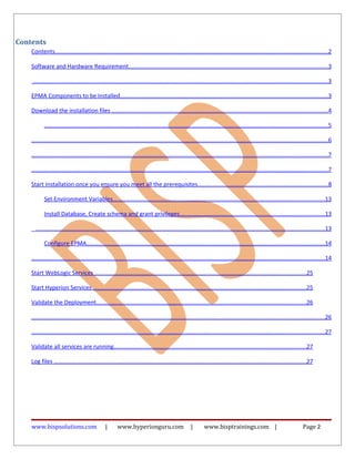 Contents
Contents........................................................................................................................................................................2
Software and Hardware Requirement...........................................................................................................................3
.....................................................................................................................................................................................3
EPMA Components to be Installed................................................................................................................................3
Download the installation files .....................................................................................................................................4
..............................................................................................................................................................................5
......................................................................................................................................................................................6
......................................................................................................................................................................................7
......................................................................................................................................................................................7
Start Installation once you ensure you meet all the prerequisites................................................................................8
Set Environment Variables..................................................................................................................................13
Install Database, Create schema and grant privileges.........................................................................................13
..................................................................................................................................................................................13
Configure EPMA..................................................................................................................................................14
....................................................................................................................................................................................14
Start WebLogic Services ..................................................................................................................................25
Start Hyperion Services ...................................................................................................................................25
Validate the Deployment.................................................................................................................................26
....................................................................................................................................................................................26
....................................................................................................................................................................................27
Validate all services are running......................................................................................................................27
Log files ...........................................................................................................................................................27
www.bispsolutions.com | www.hyperionguru.com | www.bisptrainings.com | Page 2
 