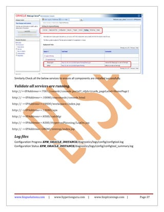 Similarly Check all the below services to ensure all components are installed successfully.
Validate all services are running.
http://<<IPAddress>>:7001/console/console.portal?_nfpb=true&_pageLabel=HomePage1
http:// <<IPAddress>>:10080/easconsole/console.html
http:// <<IPAddress>>:19000/workspace/index.jsp
http:// <<IPAddress>>:13080/aps
http:// <<IPAddress>>:8500/calcMgr
http:// <<IPAddress>>:8300/HyperionPlanning/LogOn.jsp
http:// <<IPAddress>>28080/interop/index.jsp
Log files
Configuration Progress EPM_ORACLE_INSTANCE/diagnostics/logs/config/configtool.log
Configuration Status EPM_ORACLE_INSTANCE/diagnostics/logs/config/configtool_summary.log
www.bispsolutions.com | www.hyperionguru.com | www.bisptrainings.com | Page 27
 
