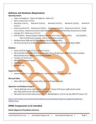 Software and Hardware Requirement
Operating System
o Solaris 2.9 Update 9+, "Solaris 10 Update 9+ ,Solaris 11",
o AIX 6.1 (TL6+), AIX 7.1 (TL0+)
o Red Hat EL 4 (UL7+), Red Hat EL 5 (UL5+), Red Hat EL 4 (UL7+), Red Hat EL 5 (UL5+), Red Hat EL
6 (UL1+)
o Oracle Linux 4 (UL7+), Oracle Linux 5 (UL5+), Oracle Linux 4 (UL7+), Oracle Linux 4 (UL7+), Oracle
Linux 5 (UL5+), Oracle Linux 6 (UL1+) with Unbreakable Enterprise Kernel (UEK), Oracle Linux 5.5 (UEK)
o ExaLogic X2-2 - Oracle Linux 5 (UL 5+)
o SLES 10 (SP4+), "Oracle Exalytics In-Memory Machine X2-4 1.0.0.3, SLES 10 (SP4+), SLES 10 (SP4+),
SLES 11 (all SP levels included), SLES 11 (all SP levels included),
o Windows Server 2003 with SP2/R2+,Windows Server 2008 with SP2+,
o HP-UX 11i (11.31) B.11.31.0803.318a Base Quality Pack Bundle for HP-UX 11i v3, March 2008+
Database :
o Oracle 10.2.0.4+,Oracle 11.1.0.7+,Oracle 11.2.0.1+
o Microsoft SQL Server 2005 (all SP levels included), Microsoft SQL Server 2008 (all SP levels included),
Microsoft SQL Server 2008 R2 (all SP levels included)
o Teradata 13, 14 (TTU 14)
o IBM DB2 9.7 and later FixPaks
o IBM DB2 9.5
o MySQL 5.5.14+
Supported Browser
o Internet Explorer 7.x, Internet Explorer 8.x, Internet Explorer 9.x, Firefox 17.x ESR
Microsoft Office
o Office 2007 (all SP levels included), Office 2010 (all SP levels included)
Application and WebServer Support
o "Oracle WebLogic Server 11gR1 (10.3.5 and 10.3.6)","Oracle HTTP Server 11gR1 (32-bit and 64-
bit)","Microsoft Internet Information Server (IIS) 6.0+
o Microsoft Internet Information Server (IIS) 7.x", IBM WebSphere 7.0.0.23+ AS, ND, IBM HTTP Server 7.0+
http://www.oracle.com/technetwork/middleware/bi-foundation/hyperion-supported-platforms-
085957.html
EPMA Components to be Installed
Oracle Hyperion Foundation Services
www.bispsolutions.com | www.hyperionguru.com | www.bisptrainings.com | Page 3
 