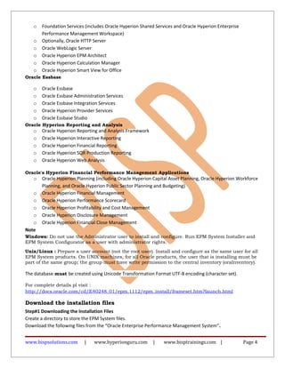 o Foundation Services (includes Oracle Hyperion Shared Services and Oracle Hyperion Enterprise
Performance Management Workspace)
o Optionally, Oracle HTTP Server
o Oracle WebLogic Server
o Oracle Hyperion EPM Architect
o Oracle Hyperion Calculation Manager
o Oracle Hyperion Smart View for Office
Oracle Essbase
o Oracle Essbase
o Oracle Essbase Administration Services
o Oracle Essbase Integration Services
o Oracle Hyperion Provider Services
o Oracle Essbase Studio
Oracle Hyperion Reporting and Analysis
o Oracle Hyperion Reporting and Analysis Framework
o Oracle Hyperion Interactive Reporting
o Oracle Hyperion Financial Reporting
o Oracle Hyperion SQR Production Reporting
o Oracle Hyperion Web Analysis
Oracle's Hyperion Financial Performance Management Applications
o Oracle Hyperion Planning (including Oracle Hyperion Capital Asset Planning, Oracle Hyperion Workforce
Planning, and Oracle Hyperion Public Sector Planning and Budgeting)
o Oracle Hyperion Financial Management
o Oracle Hyperion Performance Scorecard
o Oracle Hyperion Profitability and Cost Management
o Oracle Hyperion Disclosure Management
o Oracle Hyperion Financial Close Management
Note
Windows: Do not use the Administrator user to install and configure. Run EPM System Installer and
EPM System Configurator as a user with administrator rights.
Unix/Linux : Prepare a user account (not the root user). Install and configure as the same user for all
EPM System products. On UNIX machines, for all Oracle products, the user that is installing must be
part of the same group; the group must have write permission to the central inventory (oraInventory).
The database must be created using Unicode Transformation Format UTF-8 encoding (character set).
For complete details pl visit :
http://docs.oracle.com/cd/E40248_01/epm.1112/epm_install/frameset.htm?launch.html
Download the installation files
Step#1 Downloading the Installation Files
Create a directory to store the EPM System files.
Download the following files from the “Oracle Enterprise Performance Management System”.
www.bispsolutions.com | www.hyperionguru.com | www.bisptrainings.com | Page 4
 