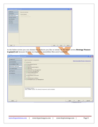 In the below screen you can choose the products you like to install. In the below screen Strategy Finance
is grayed out because there is no respective assemblies files aren’t available.
www.bispsolutions.com | www.hyperionguru.com | www.bisptrainings.com | Page 9
 