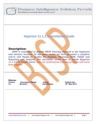Hyperion 11.1.2.3 Installation Guide
Description:
BISP is committed to provide BEST learning material to the beginners
and advance learners. In the same series, we have prepared a complete
end-to end Hands-on Guides for Essbase, Planning, HFM, FDQD and
Reporting and Analysis. The document shows how to install Hyperion
11.1.2.3 in Oracle Linux. Join our professional training program and learn
from experts.
History:
Version Description Change Author Publish Date
0.1 Review#1 Amit Sharma 18th
May 2013
www.bispsolutions.com | www.hyperionguru.com | www.bisptrainings.com | Page 1
 