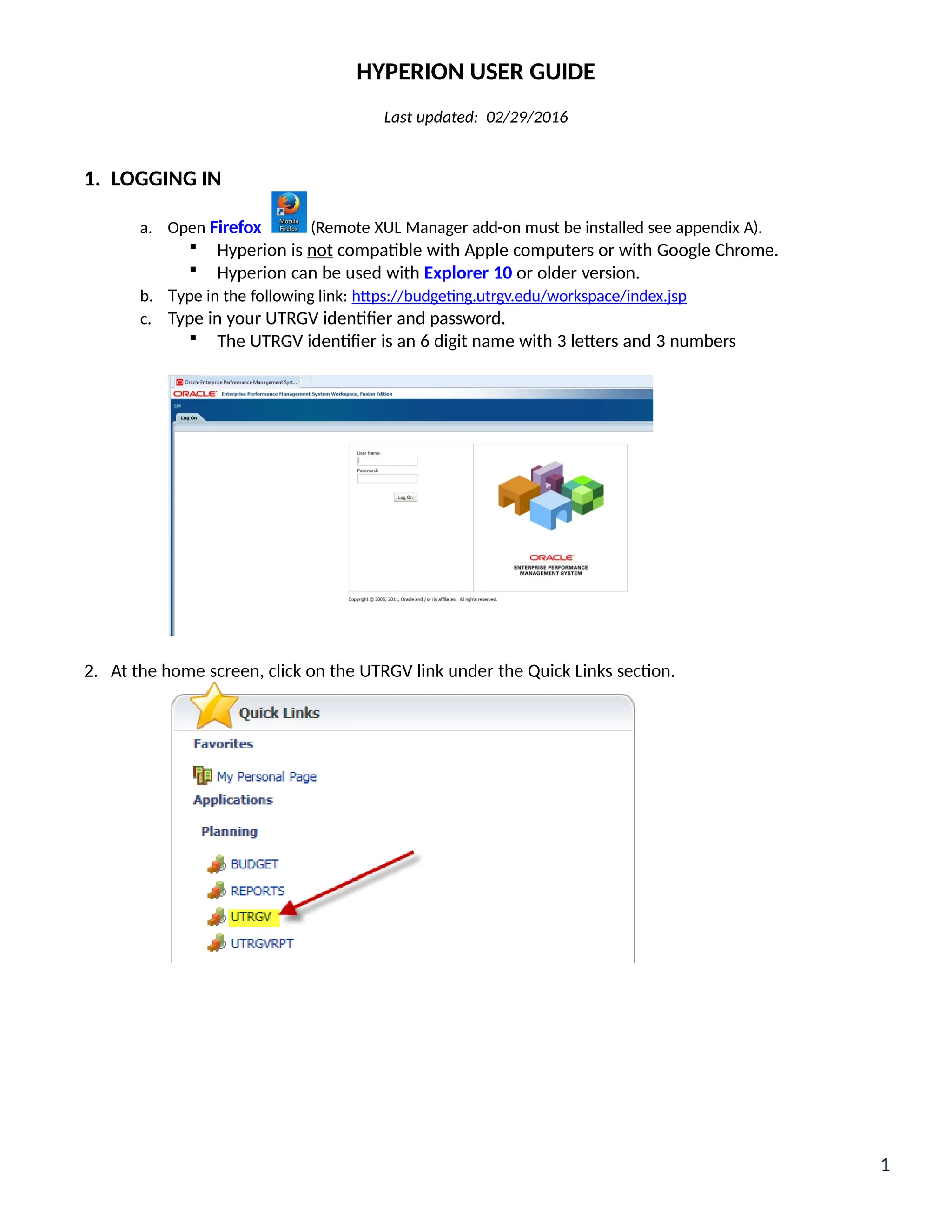 HYPERION USER GUIDE
Last updated: 02/29/2016
1. LOGGING IN
a. Open Firefox (Remote XUL Manager add-on must be installed see appendix A).
 Hyperion is not compatible with Apple computers or with Google Chrome.
 Hyperion can be used with Explorer 10 or older version.
b. Type in the following link: https://budgeting.utrgv.edu/workspace/index.jsp
c. Type in your UTRGV identifier and password.
 The UTRGV identifier is an 6 digit name with 3 letters and 3 numbers
2. At the home screen, click on the UTRGV link under the Quick Links section.
1
 