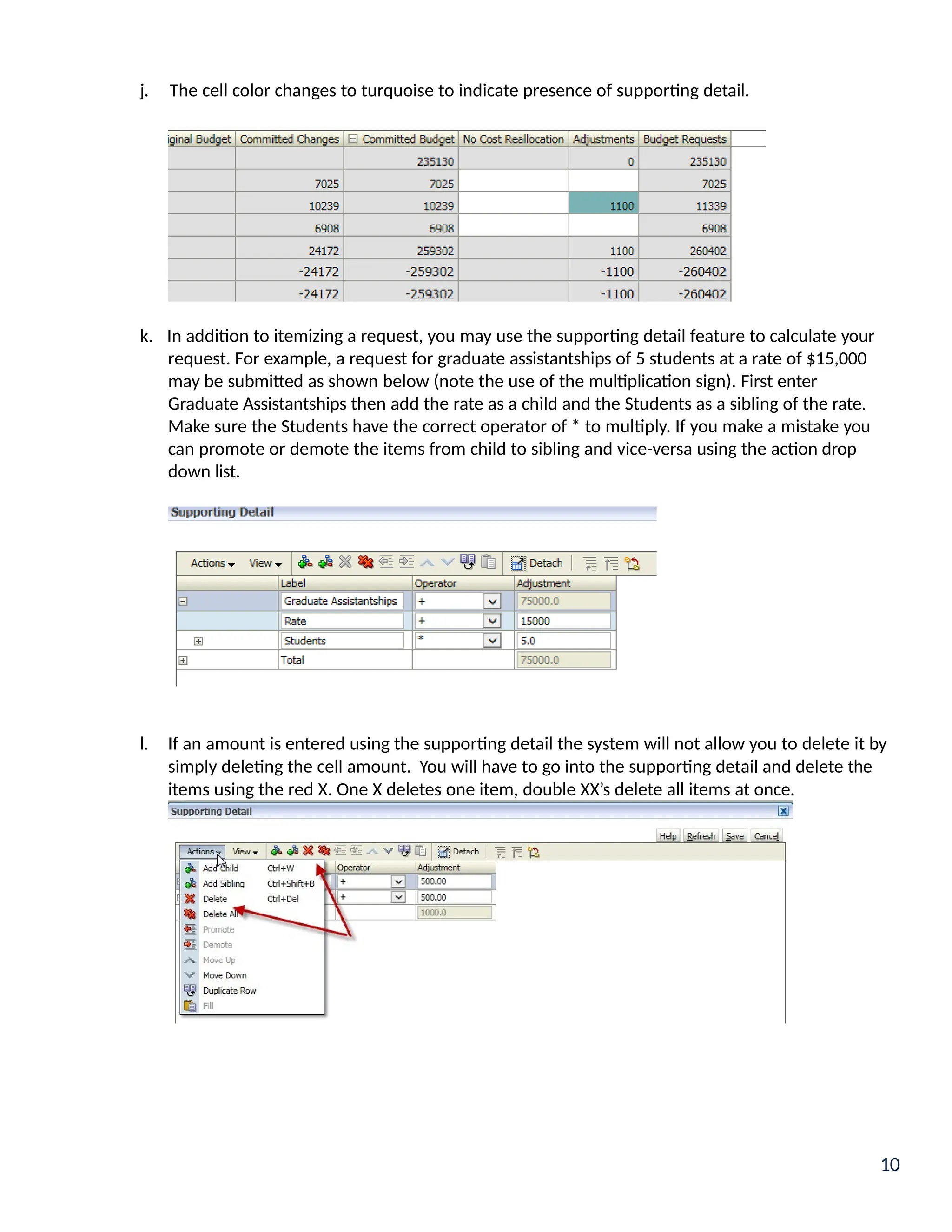 j. The cell color changes to turquoise to indicate presence of supporting detail.
k. In addition to itemizing a request, you may use the supporting detail feature to calculate your
request. For example, a request for graduate assistantships of 5 students at a rate of $15,000
may be submitted as shown below (note the use of the multiplication sign). First enter
Graduate Assistantships then add the rate as a child and the Students as a sibling of the rate.
Make sure the Students have the correct operator of * to multiply. If you make a mistake you
can promote or demote the items from child to sibling and vice-versa using the action drop
down list.
l. If an amount is entered using the supporting detail the system will not allow you to delete it by
simply deleting the cell amount. You will have to go into the supporting detail and delete the
items using the red X. One X deletes one item, double XX’s delete all items at once.
10
 