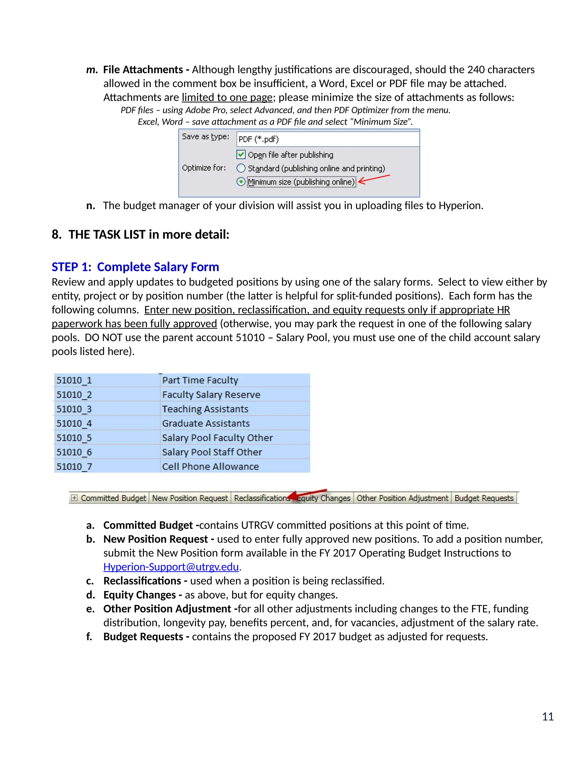 m. File Attachments - Although lengthy justifications are discouraged, should the 240 characters
allowed in the comment box be insufficient, a Word, Excel or PDF file may be attached.
Attachments are limited to one page; please minimize the size of attachments as follows:
PDF files – using Adobe Pro, select Advanced, and then PDF Optimizer from the menu.
Excel, Word – save attachment as a PDF file and select “Minimum Size”.
n. The budget manager of your division will assist you in uploading files to Hyperion.
8. THE TASK LIST in more detail:
STEP 1: Complete Salary Form
Review and apply updates to budgeted positions by using one of the salary forms. Select to view either by
entity, project or by position number (the latter is helpful for split-funded positions). Each form has the
following columns. Enter new position, reclassification, and equity requests only if appropriate HR
paperwork has been fully approved (otherwise, you may park the request in one of the following salary
pools. DO NOT use the parent account 51010 – Salary Pool, you must use one of the child account salary
pools listed here).
a. Committed Budget -contains UTRGV committed positions at this point of time.
b. New Position Request - used to enter fully approved new positions. To add a position number,
submit the New Position form available in the FY 2017 Operating Budget Instructions to
Hyperion-Support@utrgv.edu.
c. Reclassifications - used when a position is being reclassified.
d. Equity Changes - as above, but for equity changes.
e. Other Position Adjustment -for all other adjustments including changes to the FTE, funding
distribution, longevity pay, benefits percent, and, for vacancies, adjustment of the salary rate.
f. Budget Requests - contains the proposed FY 2017 budget as adjusted for requests.
11
 