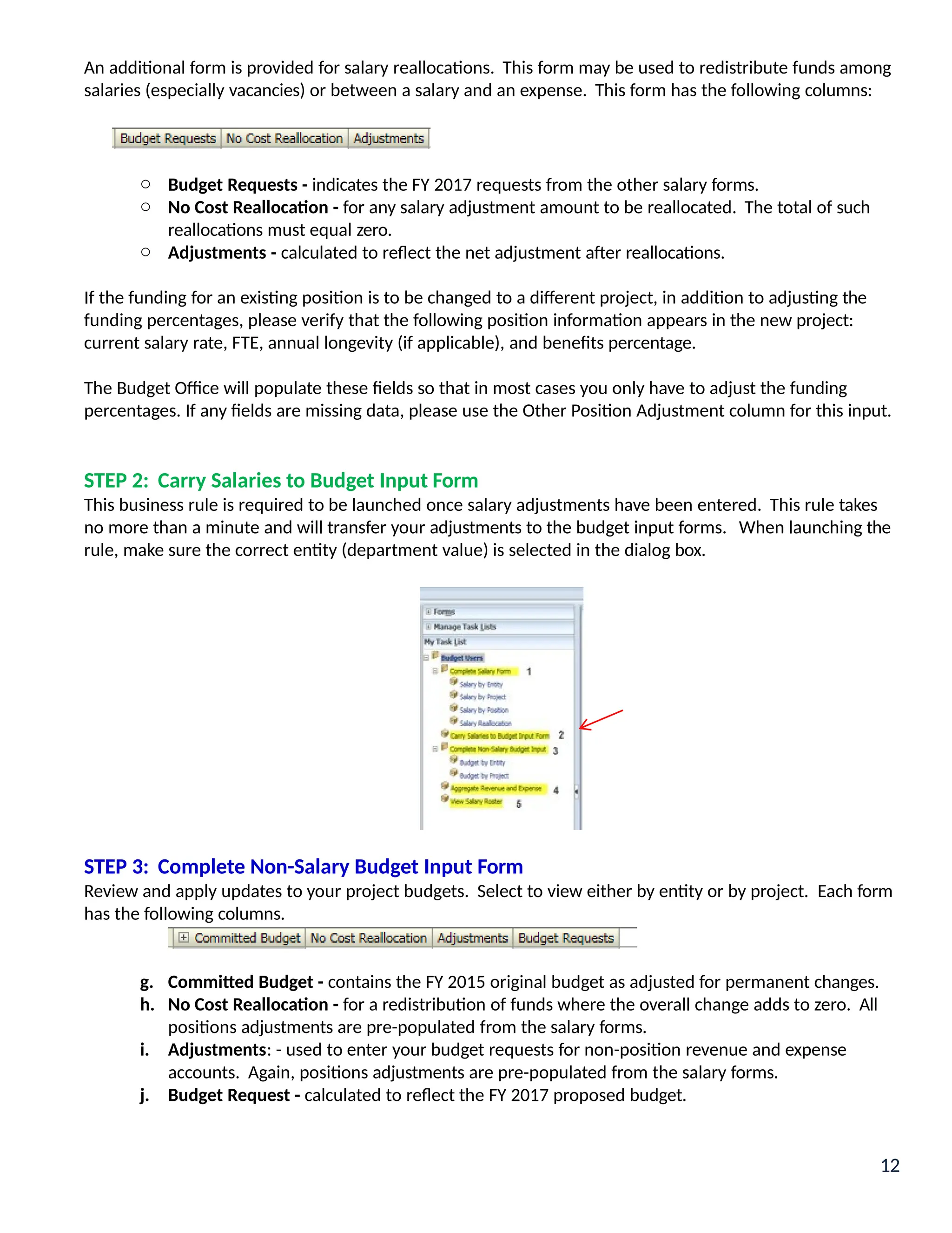 An additional form is provided for salary reallocations. This form may be used to redistribute funds among
salaries (especially vacancies) or between a salary and an expense. This form has the following columns:
o Budget Requests - indicates the FY 2017 requests from the other salary forms.
o No Cost Reallocation - for any salary adjustment amount to be reallocated. The total of such
reallocations must equal zero.
o Adjustments - calculated to reflect the net adjustment after reallocations.
If the funding for an existing position is to be changed to a different project, in addition to adjusting the
funding percentages, please verify that the following position information appears in the new project:
current salary rate, FTE, annual longevity (if applicable), and benefits percentage.
The Budget Office will populate these fields so that in most cases you only have to adjust the funding
percentages. If any fields are missing data, please use the Other Position Adjustment column for this input.
STEP 2: Carry Salaries to Budget Input Form
This business rule is required to be launched once salary adjustments have been entered. This rule takes
no more than a minute and will transfer your adjustments to the budget input forms. When launching the
rule, make sure the correct entity (department value) is selected in the dialog box.
STEP 3: Complete Non-Salary Budget Input Form
Review and apply updates to your project budgets. Select to view either by entity or by project. Each form
has the following columns.
g. Committed Budget - contains the FY 2015 original budget as adjusted for permanent changes.
h. No Cost Reallocation - for a redistribution of funds where the overall change adds to zero. All
positions adjustments are pre-populated from the salary forms.
i. Adjustments: - used to enter your budget requests for non-position revenue and expense
accounts. Again, positions adjustments are pre-populated from the salary forms.
j. Budget Request - calculated to reflect the FY 2017 proposed budget.
12
 