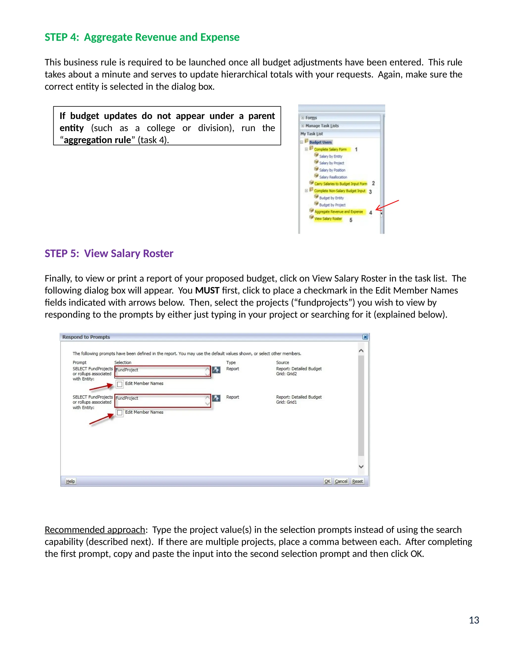 STEP 4: Aggregate Revenue and Expense
This business rule is required to be launched once all budget adjustments have been entered. This rule
takes about a minute and serves to update hierarchical totals with your requests. Again, make sure the
correct entity is selected in the dialog box.
STEP 5: View Salary Roster
Finally, to view or print a report of your proposed budget, click on View Salary Roster in the task list. The
following dialog box will appear. You MUST first, click to place a checkmark in the Edit Member Names
fields indicated with arrows below. Then, select the projects (“fundprojects”) you wish to view by
responding to the prompts by either just typing in your project or searching for it (explained below).
Recommended approach: Type the project value(s) in the selection prompts instead of using the search
capability (described next). If there are multiple projects, place a comma between each. After completing
the first prompt, copy and paste the input into the second selection prompt and then click OK.
If budget updates do not appear under a parent
entity (such as a college or division), run the
“aggregation rule” (task 4).
13
 