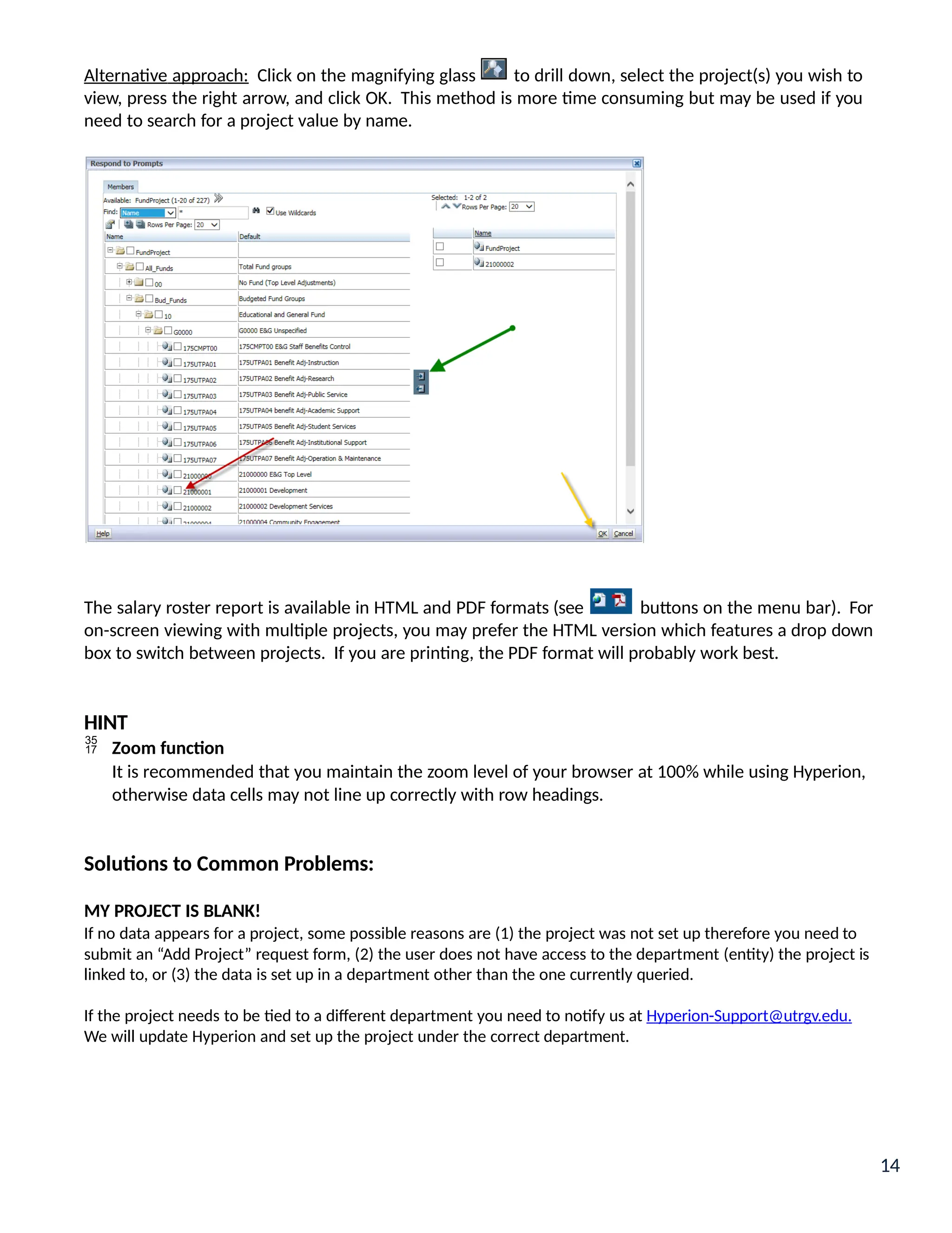 Alternative approach: Click on the magnifying glass to drill down, select the project(s) you wish to
view, press the right arrow, and click OK. This method is more time consuming but may be used if you
need to search for a project value by name.
The salary roster report is available in HTML and PDF formats (see buttons on the menu bar). For
on-screen viewing with multiple projects, you may prefer the HTML version which features a drop down
box to switch between projects. If you are printing, the PDF format will probably work best.
HINT
 Zoom function
It is recommended that you maintain the zoom level of your browser at 100% while using Hyperion,
otherwise data cells may not line up correctly with row headings.
Solutions to Common Problems:
MY PROJECT IS BLANK!
If no data appears for a project, some possible reasons are (1) the project was not set up therefore you need to
submit an “Add Project” request form, (2) the user does not have access to the department (entity) the project is
linked to, or (3) the data is set up in a department other than the one currently queried.
If the project needs to be tied to a different department you need to notify us at Hyperion-Support@utrgv.edu.
We will update Hyperion and set up the project under the correct department.
14
 