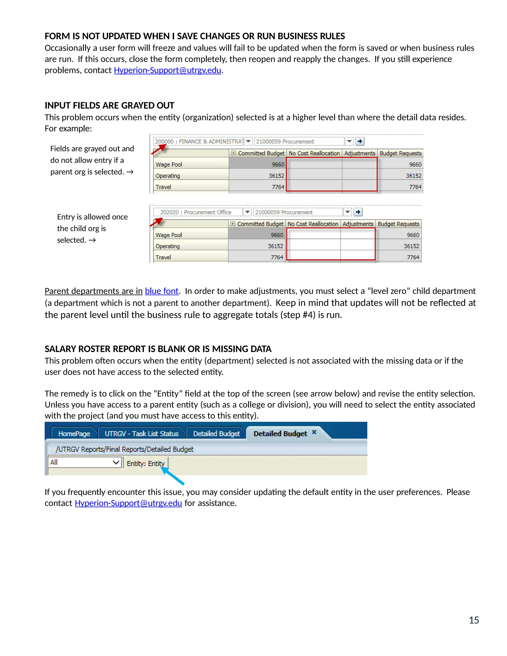Parent departments are in blue font. In order to make adjustments, you must select a “level zero” child department
(a department which is not a parent to another department). Keep in mind that updates will not be reflected at
the parent level until the business rule to aggregate totals (step #4) is run.
SALARY ROSTER REPORT IS BLANK OR IS MISSING DATA
This problem often occurs when the entity (department) selected is not associated with the missing data or if the
user does not have access to the selected entity.
The remedy is to click on the “Entity” field at the top of the screen (see arrow below) and revise the entity selection.
Unless you have access to a parent entity (such as a college or division), you will need to select the entity associated
with the project (and you must have access to this entity).
If you frequently encounter this issue, you may consider updating the default entity in the user preferences. Please
contact Hyperion-Support@utrgv.edu for assistance.
FORM IS NOT UPDATED WHEN I SAVE CHANGES OR RUN BUSINESS RULES
Occasionally a user form will freeze and values will fail to be updated when the form is saved or when business rules
are run. If this occurs, close the form completely, then reopen and reapply the changes. If you still experience
problems, contact Hyperion-Support@utrgv.edu.
INPUT FIELDS ARE GRAYED OUT
This problem occurs when the entity (organization) selected is at a higher level than where the detail data resides.
For example:
Fields are grayed out and
do not allow entry if a
parent org is selected. →
Entry is allowed once
the child org is
selected. →
15
 