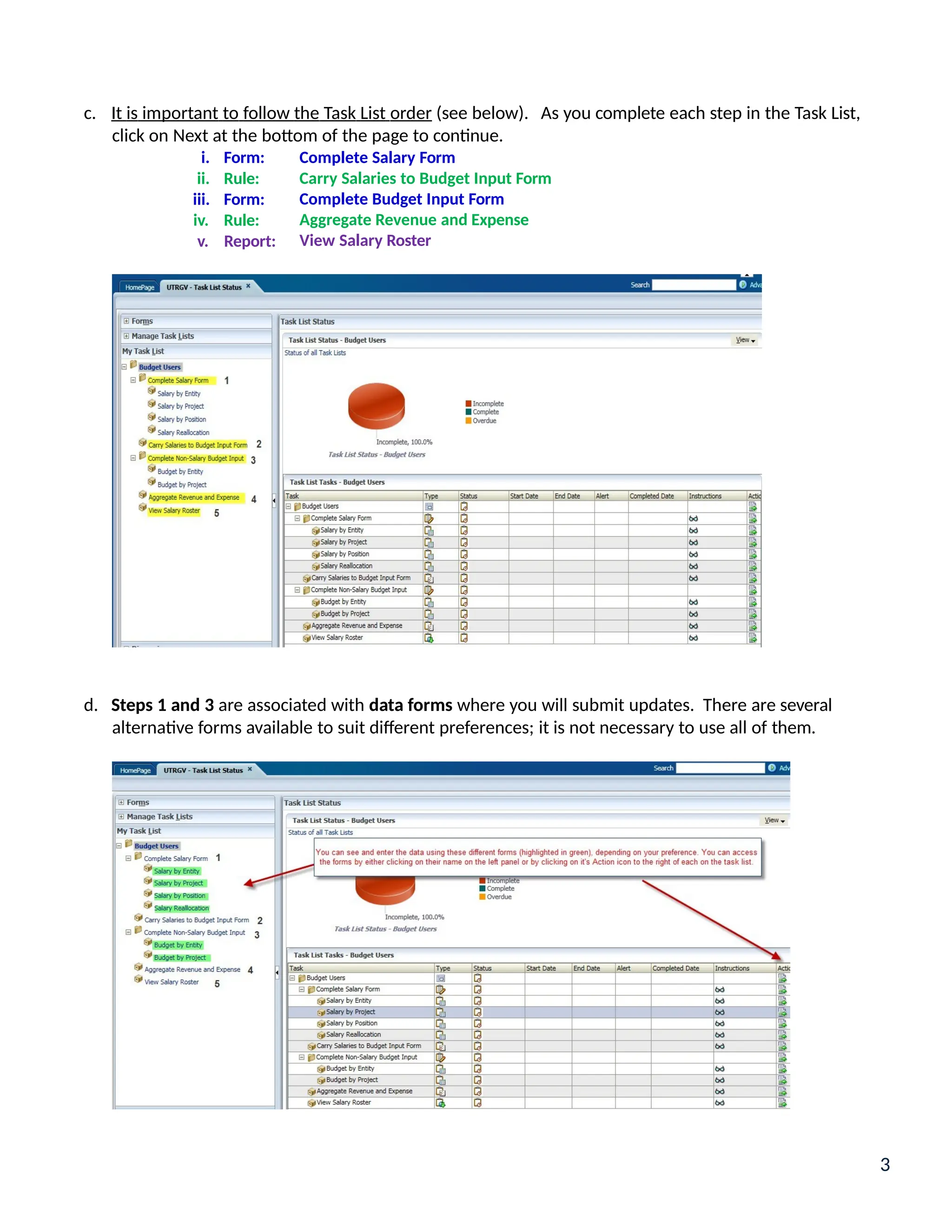 c. It is important to follow the Task List order (see below). As you complete each step in the Task List,
click on Next at the bottom of the page to continue.
i. Form:
ii. Rule:
iii. Form:
iv. Rule:
v. Report:
Complete Salary Form
Carry Salaries to Budget Input Form
Complete Budget Input Form
Aggregate Revenue and Expense
View Salary Roster
d. Steps 1 and 3 are associated with data forms where you will submit updates. There are several
alternative forms available to suit different preferences; it is not necessary to use all of them.
3
 