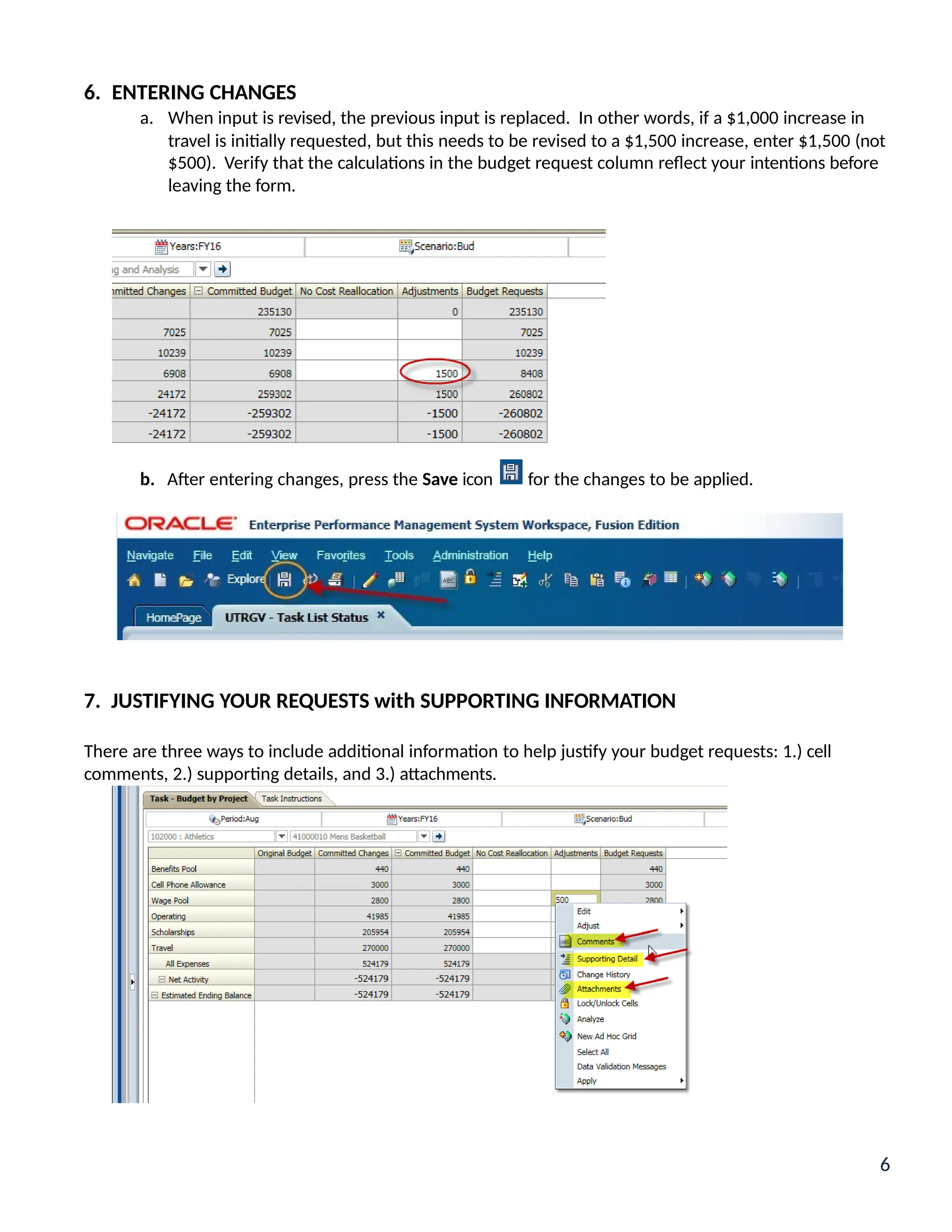 6. ENTERING CHANGES
a. When input is revised, the previous input is replaced. In other words, if a $1,000 increase in
travel is initially requested, but this needs to be revised to a $1,500 increase, enter $1,500 (not
$500). Verify that the calculations in the budget request column reflect your intentions before
leaving the form.
b. After entering changes, press the Save icon for the changes to be applied.
7. JUSTIFYING YOUR REQUESTS with SUPPORTING INFORMATION
There are three ways to include additional information to help justify your budget requests: 1.) cell
comments, 2.) supporting details, and 3.) attachments.
6
 