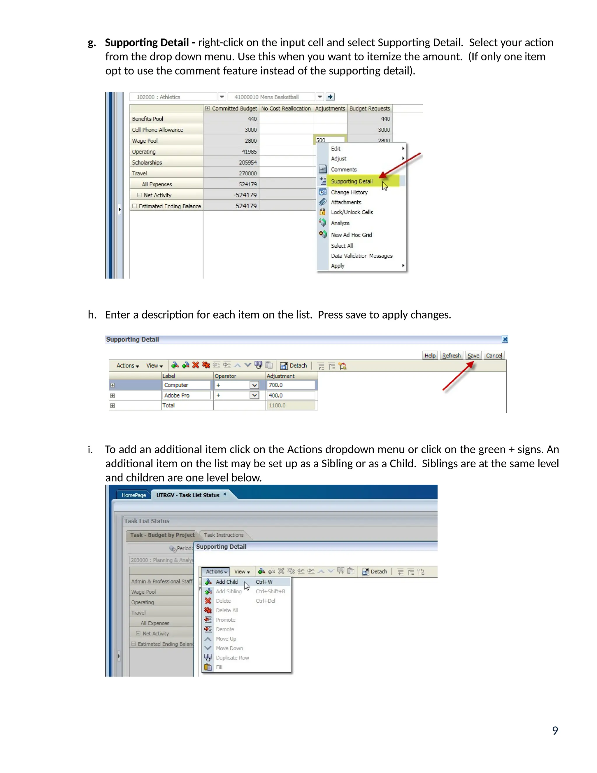 g. Supporting Detail - right-click on the input cell and select Supporting Detail. Select your action
from the drop down menu. Use this when you want to itemize the amount. (If only one item
opt to use the comment feature instead of the supporting detail).
h. Enter a description for each item on the list. Press save to apply changes.
i. To add an additional item click on the Actions dropdown menu or click on the green + signs. An
additional item on the list may be set up as a Sibling or as a Child. Siblings are at the same level
and children are one level below.
9
 