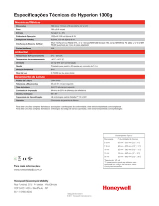 Especificações Técnicas do Hyperion 1300g
   Mecânicas/Elétricas
             Dimensões                                150 mm x 112 mm x 79 mm (5.9˝ x 4.4˝ x 3.1˝)
             Peso                                     160 g (5,6 onças)
             Entrada                                  Tensão 5 V ± 5%
             Potência de Operação                     1000mW; 200 mA (típica) @ 5V
             Energia em Standby                       625mw; 125 mA (típica) @ 5V
                                                      Multi-interface/inclui RS232 (TTL +5 V, 4 Sinais)/KBW/USB (teclado HID, serial, IBM OEM); RS-232C (±12 V) e IBM
             Interfaces do Sistema de Host
                                                      RS485 suportado por meio de cabo adaptador
             Portas Auxiliares                        N/A

   Ambiental
             Temperatura de Funcionamento             0°C - 50°C (F)
             Temperatura de Armazenamento             -40°C - 60°C (F)
             Umidade                                  de 0 a 95% sem condensação
             Queda                                    Projetado para resistir a 50 quedas em concreto de 1,5 m
             Vedação Ambiental                        IP41
             Nível de Luz                             0-70,000 lux (luz solar direta)

   Desempenho de Leitura
             Padrão de Leitura                        Linha única
             Tolerância a Movimentos                  20 pol (51 cm) por segundo
             Taxa de Leitura:                         Até 270 leituras por segundo
             Contraste de Impressão                   Mínimo de 20% de diferença de refletância
             Declive, Inclinação                      65°, 65°
             Capacidade de Decodificação              Lê simbologias padrão DataBar™ 1D e GS1
             Garantia                                 Cinco anos de garantia de fábrica


             Para obter uma lista completa de todas as aprovações e certificações de conformidade, visite www.honeywellaidc.com/compliance
             Para obter uma lista completa de todas as simbologias de código de barras suportadas, visite www.honeywellaidc.com/symbologies




                                                                                                                                   Desempenho Típico*
                                                                                                                     Densidade        Profundidade do Campo
                                                                                                                     5.0 mil          50 mm - 200 mm (2.0˝ - 8˝)
                                                                                                                     7.5 mil          40 mm - 300 mm (1.5˝ - 12˝)
                                                                                                                     10 mil           30 mm - 380 mm (1.0˝ - 15˝)
                                                                                                                     13 mil           10 mm - 460 mm (.5˝ - 18˝)
                                                                                                                     20 mil           30 mm - 660 mm (1.0˝ - 26˝)
RoHS
                                                                                                                     *Resolução: 3.0 mil
2002/95/EC




                                                                                                                     *O desempenho pode ser afetado pela
                                                                                                                     qualidade do código de barras e pelas
Para mais informações:                                                                                               condições ambientais
www.honeywellaidc.com.br



Honeywell Scanning & Mobility
Rua Funchal, 375 - 14 andar - Vila Olímpia
CEP 04551-060 - São Paulo - SP
55 11 5185-8235
                                                                           1300g-DS Rev B 02/11
                                                                           © 2011 Honeywell International Inc.
 