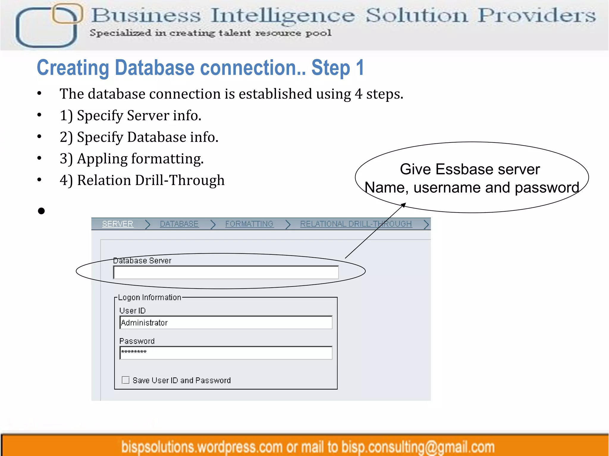 The database connection is established using 4 steps. 1) Specify Server info. 2) Specify Database info. 3) Appling formatting. 4) Relation Drill-Through Creating Database connection.. Step 1 Give Essbase server  Name, username and password 