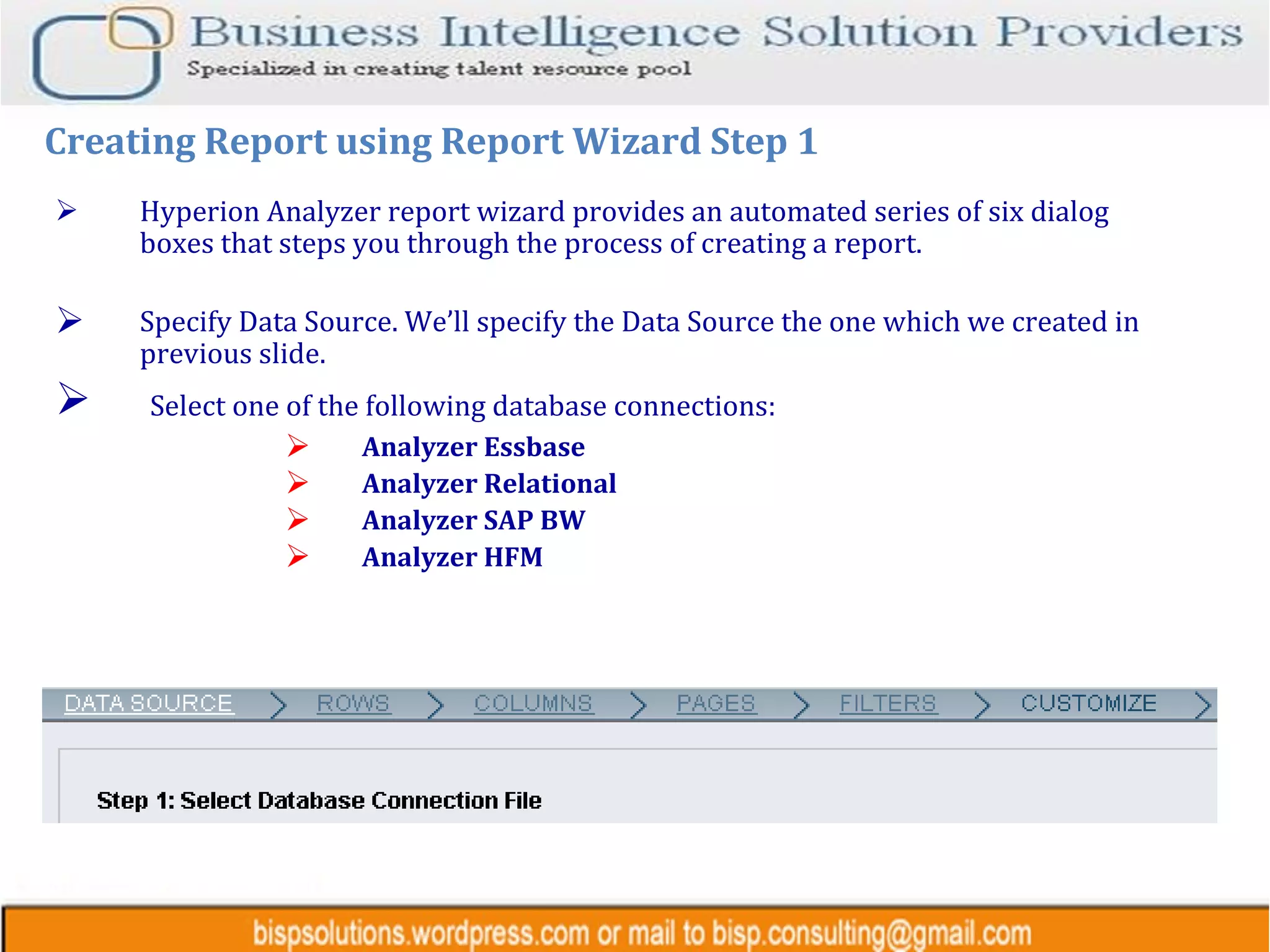 Hyperion Analyzer report wizard provides an automated series of six dialog boxes that steps you through the process of creating a report. Specify Data Source. We’ll specify the Data Source the one which we created in previous slide. Select one of the following database connections: Analyzer Essbase  Analyzer Relational  Analyzer SAP BW Analyzer HFM Creating Report using Report Wizard Step 1 