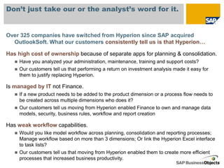 Don’t just take our or the analyst’s word for it.


Over 325 companies have switched from Hyperion since SAP acquired
  OutlookSoft. What our customers consistently tell us is that Hyperion…

Has high cost of ownership because of separate apps for planning & consolidation.
      Have you analyzed your administration, maintenance, training and support costs?
      Our customers tell us that performing a return on investment analysis made it easy for
       them to justify replacing Hyperion.

Is managed by IT not Finance.
      If a new product needs to be added to the product dimension or a process flow needs to
       be created across multiple dimensions who does it?
      Our customers tell us moving from Hyperion enabled Finance to own and manage data
       models, security, business rules, workflow and report creation

Has weak workflow capabilities.
      Would you like model workflow across planning, consolidation and reporting processes;
       Manage workflow based on more than 3 dimensions; Or link the Hyperion Excel interface
       to task lists?
      Our customers tell us that moving from Hyperion enabled them to create more efficient
       processes that increased business productivity.
 