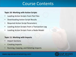 Topic 10: Working with Action Scripts
• Loading Action Scripts From Flat Files
• Downloading Action Script Results
• Required Action Script Parameters
• Loading Action Scripts From a Transaction Log
• Loading Action Scripts From a Node Model
Topic 11: Working with Imports
• Import Sections
• Creating Imports
• Running, Copying, and Deleting Imports
Course Contents
 