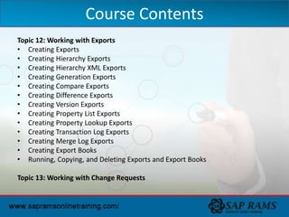 Topic 12: Working with Exports
• Creating Exports
• Creating Hierarchy Exports
• Creating Hierarchy XML Exports
• Creating Generation Exports
• Creating Compare Exports
• Creating Difference Exports
• Creating Version Exports
• Creating Property List Exports
• Creating Property Lookup Exports
• Creating Transaction Log Exports
• Creating Merge Log Exports
• Creating Export Books
• Running, Copying, and Deleting Exports and Export Books
Topic 13: Working with Change Requests
Course Contents
 