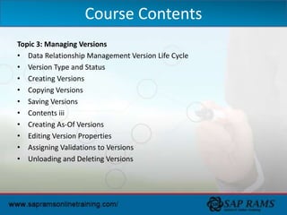 Topic 3: Managing Versions
• Data Relationship Management Version Life Cycle
• Version Type and Status
• Creating Versions
• Copying Versions
• Saving Versions
• Contents iii
• Creating As-Of Versions
• Editing Version Properties
• Assigning Validations to Versions
• Unloading and Deleting Versions
Course Contents
 