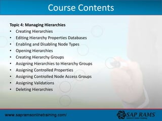 Topic 4: Managing Hierarchies
• Creating Hierarchies
• Editing Hierarchy Properties Databases
• Enabling and Disabling Node Types
• Opening Hierarchies
• Creating Hierarchy Groups
• Assigning Hierarchies to Hierarchy Groups
• Assigning Controlled Properties
• Assigning Controlled Node Access Groups
• Assigning Validations
• Deleting Hierarchies
Course Contents
 
