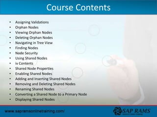 • Assigning Validations
• Orphan Nodes
• Viewing Orphan Nodes
• Deleting Orphan Nodes
• Navigating in Tree View
• Finding Nodes
• Node Security
• Using Shared Nodes
• iv Contents
• Shared Node Properties
• Enabling Shared Nodes
• Adding and Inserting Shared Nodes
• Removing and Deleting Shared Nodes
• Renaming Shared Nodes
• Converting a Shared Node to a Primary Node
• Displaying Shared Nodes
Course Contents
 