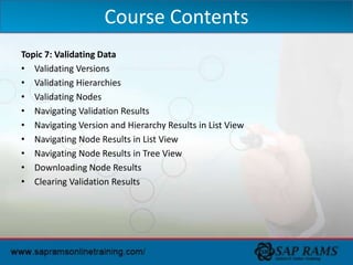 Topic 7: Validating Data
• Validating Versions
• Validating Hierarchies
• Validating Nodes
• Navigating Validation Results
• Navigating Version and Hierarchy Results in List View
• Navigating Node Results in List View
• Navigating Node Results in Tree View
• Downloading Node Results
• Clearing Validation Results
Course Contents
 