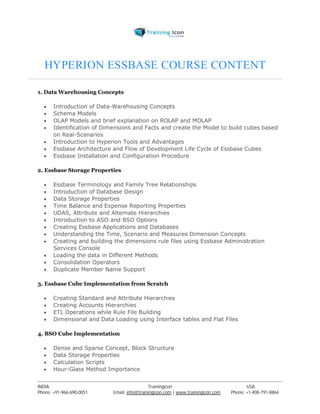 HYPERION ESSBASE COURSE CONTENT 
1. Data Warehousing Concepts 
 Introduction of Data-Warehousing Concepts 
 Schema Models 
 OLAP Models and brief explanation on ROLAP and MOLAP 
 Identification of Dimensions and Facts and create the Model to build cubes based 
on Real-Scenarios 
 Introduction to Hyperion Tools and Advantages 
 Essbase Architecture and Flow of Development Life Cycle of Essbase Cubes 
 Essbase Installation and Configuration Procedure 
2. Essbase Storage Properties 
 Essbase Terminology and Family Tree Relationships 
 Introduction of Database Design 
 Data Storage Properties 
 Time Balance and Expense Reporting Properties 
 UDAS, Attribute and Alternate Hierarchies 
 Introduction to ASO and BSO Options 
 Creating Essbase Applications and Databases 
 Understanding the Time, Scenario and Measures Dimension Concepts 
 Creating and building the dimensions rule files using Essbase Administration 
Services Console 
 Loading the data in Different Methods 
 Consolidation Operators 
 Duplicate Member Name Support 
3. Essbase Cube Implementation from Scratch 
 Creating Standard and Attribute Hierarchies 
 Creating Accounts Hierarchies 
 ETL Operations while Rule File Building 
 Dimensional and Data Loading using Interface tables and Flat Files 
4. BSO Cube Implementation 
 Dense and Sparse Concept, Block Structure 
 Data Storage Properties 
 Calculation Scripts 
 Hour-Glass Method Importance 
----------------------------------------------------------------------------------------------------------------------------------------------------------------------------------------------- 
INDIA Trainingicon USA 
Phone: +91-966-690-0051 Email: info@trainingicon.com | www.trainingicon.com Phone: +1-408-791-8864 
 