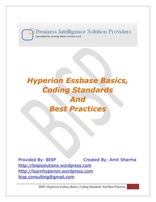 Hyperion Essbase Basics,
      Coding Standards
             And
        Best Practices




Provided By: BISP              Created By: Amit Sharma
http://bispsolutions.wordpress.com
http://learnhyperion.wordpress.com
bisp.consulting@gmail.com

         BISP | Hyperion Essbase Basics, Coding Standards And Best Practices 1
 