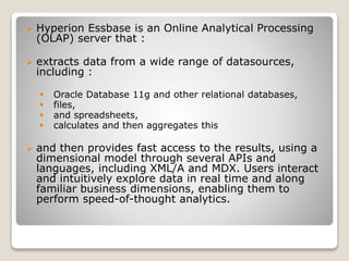 ? Hyperion Essbase is an Online Analytical Processing
(OLAP) server that :
? extracts data from a wide range of datasources,
including :
? Oracle Database 11g and other relational databases,
? files,
? and spreadsheets,
? calculates and then aggregates this
? and then provides fast access to the results, using a
dimensional model through several APIs and
languages, including XML/A and MDX. Users interact
and intuitively explore data in real time and along
familiar business dimensions, enabling them to
perform speed-of-thought analytics.
 
