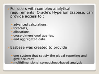 ? For users with complex analytical
requirements, Oracles Hyperion Essbase, can
provide access to :
? advanced calculations,
? forecasts,
? allocations,
? cross-dimensional queries,
? and aggregated data.
? Essbase was created to provide :
? one system that satisfy the global reporting and
give accuracy
? multidimensional spreadsheet-based analysis.
 