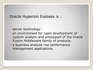 ?Oracle Hyperion Essbase is :
? server technology
? an environment for rapid development of
custom analytic and enterppart of the Oracle
Fusion Middleware family of products.
? a business analysis rise performance
management applications.
 