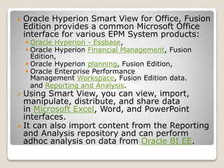 ? Oracle Hyperion Smart View for Office, Fusion
Edition provides a common Microsoft Office
interface for various EPM System products:
? Oracle Hyperion - Essbase,
? Oracle Hyperion Financial Management, Fusion
Edition,
? Oracle Hyperion planning, Fusion Edition,
? Oracle Enterprise Performance
Management Workspace, Fusion Edition data.
and Reporting and Analysis.
? Using Smart View, you can view, import,
manipulate, distribute, and share data
in Microsoft Excel, Word, and PowerPoint
interfaces.
? It can also import content from the Reporting
and Analysis repository and can perform
adhoc analysis on data from Oracle BI EE.
 