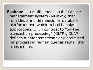 Essbase is a multidimensional database
management system (MDBMS) that
provides a multidimensional database
platform upon which to build analytic
applications. ... In contrast to "on-line
transaction processing" (OLTP), OLAP
defines a database technology optimized
for processing human queries rather than
transactions.
 