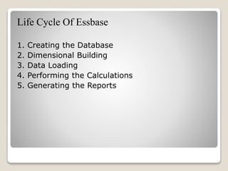 Life Cycle Of Essbase
1. Creating the Database
2. Dimensional Building
3. Data Loading
4. Performing the Calculations
5. Generating the Reports
 